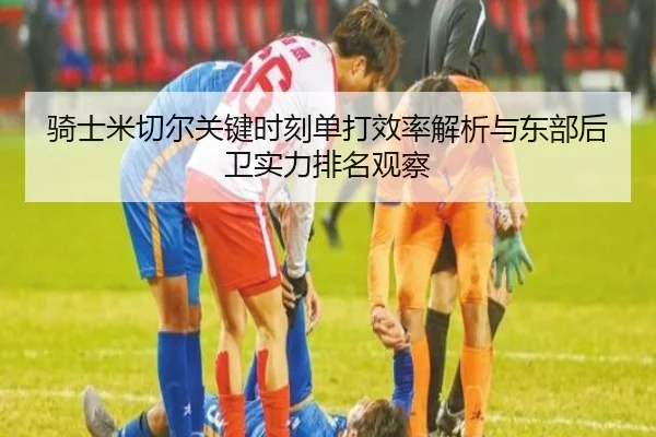 骑士米切尔关键时刻单打效率解析与东部后卫实力排名观察