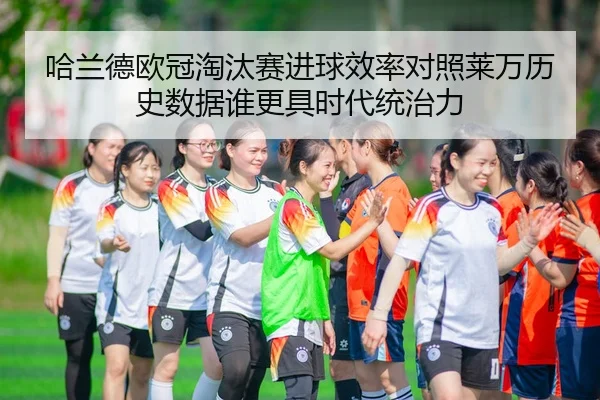 哈兰德欧冠淘汰赛进球效率对照莱万历史数据谁更具时代统治力